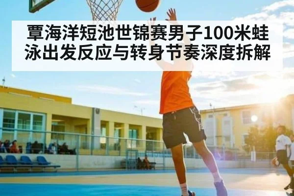 覃海洋短池世锦赛男子100米蛙泳出发反应与转身节奏深度拆解