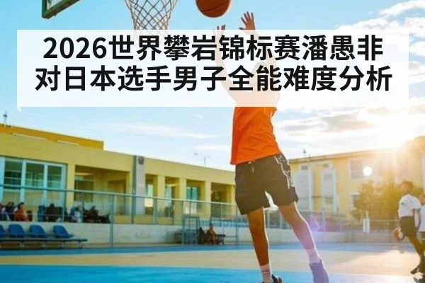 2026世界攀岩锦标赛潘愚非对日本选手男子全能难度分析