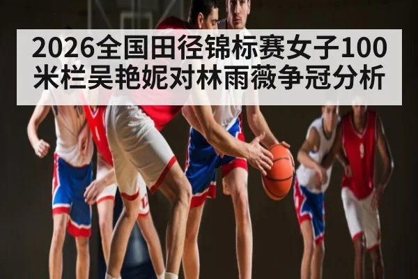 2026全国田径锦标赛女子100米栏吴艳妮对林雨薇争冠分析